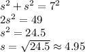 s^{2} + s^{2} =7^2 \\ 2s^2=49 \\ s^2=24.5 \\ s= \sqrt{24.5} \approx 4.95