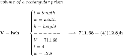 \bf \textit{volume of a rectangular prism}\\\\&#10;V=lwh\qquad &#10;\begin{cases}&#10;l=length\\&#10;w=width\\&#10;h=height\\&#10;------\\&#10;V=711.68\\&#10;l=4\\&#10;w=12.8&#10;\end{cases}\implies 711.68=(4)(12.8)h
