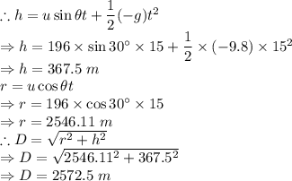 \therefore h = u\sin \theta t +\dfrac{1}{2}(-g)t^2\\\Rightarrow h = 196\times \sin 30^\circ \times 15 + \dfrac{1}{2}\times(-9.8)\times 15^2\\ \Rightarrow h =367.5\ m\\r = u\cos \theta t\\\Rightarrow r = 196\times \cos 30^\circ \times 15\\\Rightarrow r =2546.11\ m\\\therefore D = \sqrt{r^2+h^2}\\\Rightarrow D = \sqrt{2546.11^2+367.5^2}\\\Rightarrow D =2572.5\ m