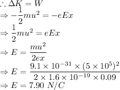 \therefore \Delta K = W\\\Rightarrow -\dfrac{1}{2}mu^2=-eEx\\\Rightarrow \dfrac{1}{2}mu^2=eEx\\\Rightarrow E=\dfrac{mu^2}{2ex}\\\Rightarrow E=\dfrac{9.1\times 10^{-31}\times (5\times 10^{5})^2}{2\times 1.6\times 10^{-19}\times 0.09}\\\Rightarrow E=7.90\ N/C