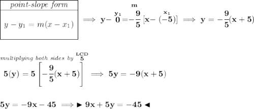 \bf \begin{array}{|c|ll} \cline{1-1} \textit{point-slope form}\\ \cline{1-1} \\ y-y_1=m(x-x_1) \\\\ \cline{1-1} \end{array}\implies y-\stackrel{y_1}{0}=\stackrel{m}{-\cfrac{9}{5}}[x-\stackrel{x_1}{(-5)}]\implies y=-\cfrac{9}{5}(x+5) \\\\\\ \stackrel{\textit{multiplying both sides by }\stackrel{LCD}{5}}{5(y) = 5\left[ -\cfrac{9}{5}(x+5) \right]}\implies 5y=-9(x+5) \\\\\\ 5y=-9x-45\implies \blacktriangleright 9x+5y=-45 \blacktriangleleft