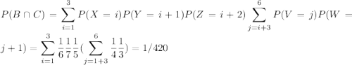 P(B\cap C)=\displaystyle\sum_{i=1}^{3} P(X=i)P(Y=i+1)P(Z=i+2)\displaystyle\sum_{j=i+3}^{6}P(V=j)P(W=j+1)=\displaystyle\sum_{i=1}^{3}\frac{1}{6}\frac{1}{7}\frac{1}{5}(\displaystyle\sum_{j=1+3}^{6}\frac{1}{4}\frac{1}{3})=1/420