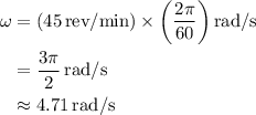 \begin{aligned}\omega&= \left( {45\,{{{\text{rev}}} \mathord{\left/ {\vphantom {{{\text{rev}}} {{\text{min}}}}} \right.\kern-\nulldelimiterspace} {{\text{min}}}}} \right) \times \left( {\dfrac{{2\pi }}{{60}}} \right){{{\text{rad}}} \mathord{\left/{\vphantom {{{\text{rad}}} {\text{s}}}} \right.\kern-\nulldelimiterspace} {\text{s}}}\\&=\dfrac{3\pi}{2}\,\text{rad/s}\\&\approx4.71\,\text{rad/s}\end{aligned}