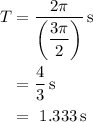 \begin{aligned}T&= \dfrac{{2\pi }}{{\left( {\dfrac{{3\pi }}{2}} \right)}}\,{\text{s}} \\&={\text{}}\dfrac{4}{3}\,{\text{s}} \\&={\text{ 1}}{\text{.333}}\,{\text{s}} \\\end{aligned}