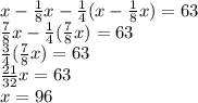 x-\frac{1}{8}x-\frac{1}{4}(x-\frac{1}{8}x)=63\\\frac{7}{8}x-\frac{1}{4}(\frac{7}{8}x)=63\\\frac{3}{4}(\frac{7}{8}x)=63\\\frac{21}{32}x=63\\x=96