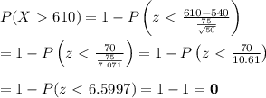 P(X\ \textgreater \ 610)=1-P\left(z\ \textless \ \frac{610-540}{\frac{75}{\sqrt{50}}} \right) \\ \\ =1-P\left(z\ \textless \ \frac{70}{\frac{75}{7.071}} \right)=1-P\left(z\ \textless \ \frac{70}{10.61} \right) \\ \\ =1-P(z\ \textless \ 6.5997)=1-1=\bold{0}