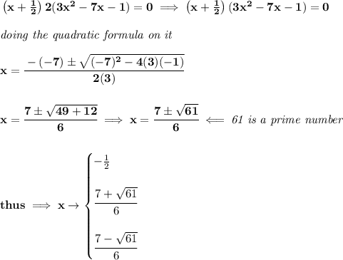 \bf \left( x+\frac{1}{2} \right)2(3x^2-7x-1)=0\implies \left( x+\frac{1}{2} \right)(3x^2-7x-1)=0 \\\\ \textit{doing the quadratic formula on it} \\\\ x=\cfrac{-(-7)\pm\sqrt{(-7)^2-4(3)(-1)}}{2(3)} \\\\\\ x=\cfrac{7\pm\sqrt{49+12}}{6}\implies x=\cfrac{7\pm\sqrt{61}}{6}\impliedby \textit{61 is a prime number} \\\\\\ thus\implies x\to \begin{cases} -\frac{1}{2} \\\\ \cfrac{7+\sqrt{61}}{6} \\\\ \cfrac{7-\sqrt{61}}{6} \end{cases}