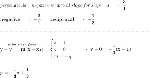 \bf \textit{perpendicular, negative-reciprocal slope for slope}\quad 3\implies \cfrac{3}{1}\\\\&#10;negative\implies  -\cfrac{3}{ 1}\qquad reciprocal\implies - \cfrac{ 1}{3}\\\\&#10;-------------------------------\\\\&#10;\stackrel{\textit{point-slope form}}{y- y_1= m(x- x_1)}\quad &#10;\begin{cases}&#10;x=1\\&#10;y=0\\&#10;m=-\frac{1}{3}&#10;\end{cases}\implies y-0=-\cfrac{1}{3}(x-1)&#10;\\\\\\&#10;y=-\cfrac{1}{3}x+\cfrac{1}{3}