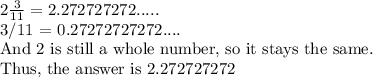 2  \frac{3}{11} = 2. 272727272.....&#10;&#10;3/11 = 0.27272727272.... &#10;&#10;And 2 is still a whole number, so it stays the same. &#10;&#10;Thus, the answer is 2.272727272&#10;