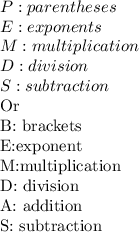 P: parentheses \\ &#10;E: exponents \\ &#10;M: multiplication \\ &#10;D: division \\ &#10;S: subtraction &#10;&#10;\\ &#10;\\&#10;Or&#10;&#10; B: brackets\\&#10;E:exponent\\&#10;M:multiplication\\&#10;D: division \\&#10;A: addition\\&#10;S: subtraction