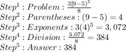Step^1: Problem: \frac{3[9-5)^5}{8}  \\Step^2: Parentheses: (9 -5) = 4\\ Step^3: Exponents: 3(4)^5 = 3,072 \\ Step^4: Division:  \frac{3,072}{8}  = 384 \\ Step^5:  384