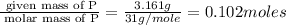 \frac{\text{ given mass of P}}{\text{ molar mass of P}}= \frac{3.161g}{31g/mole}=0.102moles
