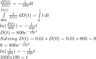 \frac{dD(t)}{D(t)} =-\frac{1}{100}dt \\\int\limits^{D(t)}_{800} {\frac{1}{D(t)} } \, dD(t) =\int\limits^t_0 {t} \, dt \\ln(\frac{D(t)}{800})=-\frac{1}{100}t \\D(t) = 800e^{-\frac{1}{100}t} \\Solving\ D(t) = 0.01* D(0)=0.01*800 =8 \\8 = 800e^{-\frac{1}{100}t} \\ln (\frac{1}{100})=-\frac{1}{100}t \\100 ln 100 = t