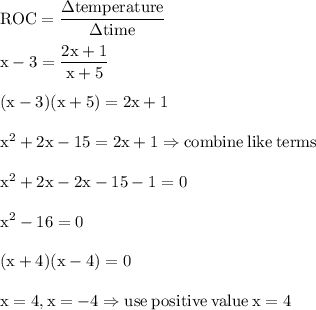 \rm ROC=\dfrac{\Delta temperature}{\Delta time}\\\\x-3=\dfrac{2x+1}{x+5}\\\\(x-3)(x+5)=2x+1\\\\x^2+2x-15=2x+1\Rightarrow combine\:like\:terms\\\\x^2+2x-2x-15-1=0\\\\x^2-16=0\\\\(x+4)(x-4)=0\\\\x=4,x=-4\Rightarrow use\:positive\:value\:x=4