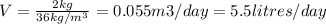 V=\frac{2kg}{36kg/m^3}= 0.055m3/day=5.5litres/day