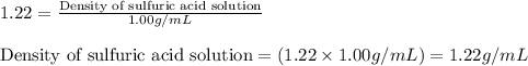 1.22=\frac{\text{Density of sulfuric acid solution}}{1.00g/mL}\\\\\text{Density of sulfuric acid solution}=(1.22\times 1.00g/mL)=1.22g/mL