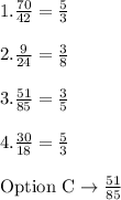 1.\frac{70}{42}=\frac{5}{3}\\\\2.\frac{9}{24}=\frac{3}{8}\\\\3.\frac{51}{85}=\frac{3}{5}\\\\4.\frac{30}{18}=\frac{5}{3}\\\\\text{Option C}\rightarrow \frac{51}{85}