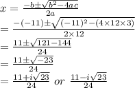 x= \frac{-b\pm\sqrt{b^2-4ac}}{2a} \\=\frac{-(-11)\pm\sqrt{(-11)^2-(4\times12\times3)}}{2\times12}\\=\frac{11\pm\sqrt{121-144}}{24}\\=\frac{11\pm\sqrt{-23}}{24}\\=\frac{11+i\sqrt{23}}{24}\ or \ \frac{11-i\sqrt{23}}{24}