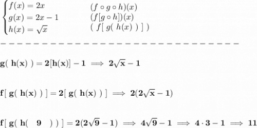 \bf \begin{cases}&#10;f(x)=2x\\&#10;g(x)=2x-1\\&#10;h(x)=\sqrt{x}&#10;\end{cases}\qquad &#10;\begin{array}{llll}&#10;(f\circ g\circ h)(x)\\&#10;(f[g\circ h])(x)\\&#10;(\ f[\ g(\ h(x)\ )\ ]\ )&#10;\end{array}\\\\&#10;-----------------------------\\\\&#10;g(\ h(x)\ )=2[h(x)]-1\implies 2\sqrt{x}-1&#10;\\\\\\&#10;f[\ g(\ h(x)\ )\ ]=2[\ g(\ h(x)\ )\ ]\implies 2(2\sqrt{x}-1)&#10;\\\\\\&#10;f[\ g(\ h(\quad 9\quad )\ )\ ]=2(2\sqrt{9}-1)\implies 4\sqrt{9}-1\implies 4\cdot 3-1\implies 11