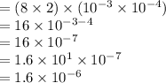 =(8 \times 2 ) \times (10^{-3} \times 10^{-4})\\=16 \times 10^{-3-4}\\=16\times 10^{-7}\\=1.6\times 10^1\times 10^{-7}\\=1.6 \times10^{-6}