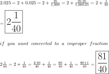 2.025=2+0.025=2+\frac{25}{1,000}=2+\frac{25:25}{1,000:25}=2+\frac{1}{40}\\\\=\huge\boxed{2\frac{1}{40}}\\\\\\if\ you\ want\ converted\ to\ a\ improper\ fraction\\\\2\frac{1}{40}=2+\frac{1}{40}=\frac{2\cdot40}{40}+\frac{1}{40}=\frac{80}{40}+\frac{1}{40}=\frac{80+1}{40}=\huge{\boxed{\frac{81}{40}}