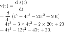 \rm v(t) =\dfrac{d\ s(t)}{dt}\\=\dfrac{d}{dt}\left ( t^4-4t^3-20t^2+20t \right )\\=4t^3-3\times 4t^2-2\times 20 t+20\\=4t^3-12t^2-40t+20.