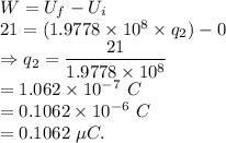 W = U_f-U_i\\21=(1.9778\times 10^8\times q_2)-0\\\Rightarrow q_2 = \dfrac{21}{1.9778\times 10^8}\\=1.062\times 10^{-7}\ C\\=0.1062\times 10^{-6}\ C\\=0.1062\ \mu C.