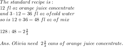 The\ standard\ recipe\ is:\\\ 12\ fl\ oz\of\ orange\ juice\ concentrate\\ and\ 3\cdot 12=36\ fl\ oz\ of cold\ water\\so\ is\ 12+36=48\ fl\ oz\ of\ mix\\\\128:48=2 \frac{2}{3} \\\\Ans.\ Olivia\ need\ \ 2 \frac{2}{3}\ cans\ of\ orange\ juice\ concentrate.