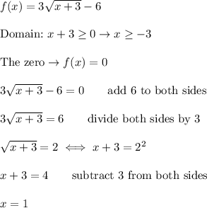 f(x)=3\sqrt{x+3}-6\\\\\text{Domain:}\ x+3\geq0\to x\geq-3\\\\\text{The zero}\to f(x)=0\\\\3\sqrt{x+3}-6=0\qquad\text{add 6 to both sides}\\\\3\sqrt{x+3}=6\qquad\text{divide both sides by 3}\\\\\sqrt{x+3}=2\iff x+3=2^2\\\\x+3=4\qquad\text{subtract 3 from both sides}\\\\x=1
