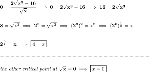 \bf 0=\cfrac{2\sqrt{x^3}-16}{\sqrt{x}}\implies 0=2\sqrt{x^3}-16\implies 16=2\sqrt{x^3}&#10;\\\\\\&#10;8=\sqrt{x^3}\implies 2^3=\sqrt{x^3}\implies (2^3)^2=x^3\implies (2^6)^{\frac{1}{3}}=x&#10;\\\\\\&#10;2^{\frac{2}{1}}=x\implies \boxed{4=x}\\\\&#10;-----------------------------\\\\&#10;\textit{the other critical point at }\sqrt{x}=0\implies \boxed{x=0}