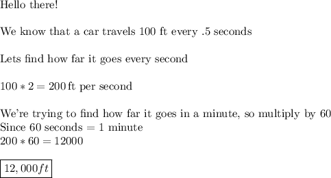 \text{Hello there!}\\\\\text{We know that a car travels 100 ft every .5 seconds}\\\\\text{Lets find how far it goes every second}\\\\100*2=200\,\text{ft per second}\\\\\text{We're trying to find how far it goes in a minute, so multiply by 60}\\\text{Since 60 seconds = 1 minute}\\200*60=12000\\\\\boxed{12,000 ft}
