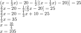(x - \frac{1}{3}x) - 20 - \frac{1}{2}[(x - \frac{1}{3}x) - 20)]=25\\\frac{2}{3}x-20-\frac{1}{2}[\frac{2}{3}x-20]=25\\\frac{2}{3}x-20-\frac{1}{3}x+10=25\\\frac{1}{3}x=35\\x=\frac{35}{\frac{1}{3}}\\x=105