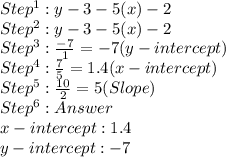 Step^1: y - 3 - 5(x) - 2 \\Step^2: y - 3 - 5 (x) - 2 \\  Step^3 :  \frac{-7}{1}  = -7 (y-intercept) \\ Step^4 :  \frac{7}{5} =  1.4 (x-intercept) \\ Step^5:   \frac{10}{2} = 5  (Slope) \\ Step^6: Answer \\ &#10;                              x-intercept: 1.4 &#10;                                 \\ y-intercept: -7