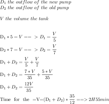 D_1\ the \ outflow\ of\ the\ new\ pump\\&#10;D_2\ the \ outflow\ of\ the\ old\ pump\\\\&#10;V \ the\ volume \of\ the\ tank\\\\&#10;&#10;D_1*5=V==\ \textgreater \ D_1= \dfrac{V}{5} \\&#10;&#10;D_2*7=V==\ \textgreater \ D_2= \dfrac{V}{7} \\&#10;&#10;D_1+D_2= \dfrac{V}{5}+ \dfrac{V}{7} \\&#10;&#10;D_1+D_2= \dfrac{7*V}{35}+ \dfrac{5*V}{35} \\&#10;&#10;D_1+D_2= \dfrac{12V}{35} \\&#10;&#10;Time \ for \ the \2 \pumps=V=(D_1+D_2)*\dfrac{35}{12}==2H55min