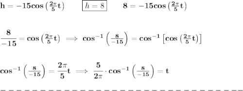 \bf h=-15cos\left( \frac{2\pi }{5}t \right)\qquad \boxed{h=8}\qquad 8=-15cos\left( \frac{2\pi }{5}t \right)&#10;\\\\\\&#10;\cfrac{8}{-15}=cos\left( \frac{2\pi }{5}t \right)\implies cos^{-1}\left(  \frac{8}{-15}\right)=cos^{-1}\left[ cos\left( \frac{2\pi }{5}t \right) \right]&#10;\\\\\\&#10;cos^{-1}\left(  \frac{8}{-15}\right)=\cfrac{2\pi }{5}t\implies \cfrac{5}{2\pi }\cdot  cos^{-1}\left(  \frac{8}{-15}\right)=t\\\\&#10;-------------------------------