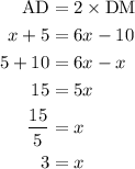 \begin{aligned}{\text{AD}}&= 2\times {\text{DM}}\\x + 5&= 6x - 10\\5 + 10&=6x - x\\15&= 5x\\\frac{{15}}{5}&=x\\3&=x\\\end{aligned}