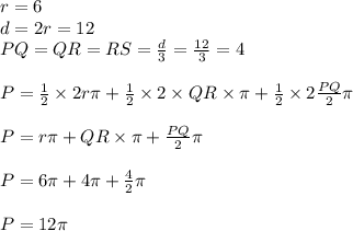 r=6&#10;\\d=2r=12&#10;\\PQ=QR=RS= \frac{d}{3} = \frac{12}{3} =4&#10;\\&#10;\\P= \frac{1}{2}\times 2r\pi+\frac{1}{2}\times 2\times QR\times\pi+\frac{1}{2}\times 2 \frac{PQ}{2} \pi&#10;\\&#10;\\P=r\pi+QR\times\pi+\frac{PQ}{2} \pi&#10;\\&#10;\\P=6\pi+4\pi+\frac{4}{2} \pi&#10;\\&#10;\\P=12\pi