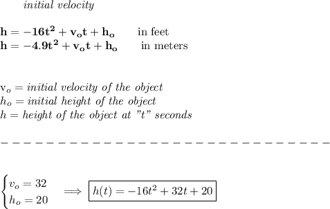 \bf \qquad \textit{initial velocity}\\\\&#10;h = -16t^2+v_ot+h_o \qquad \text{in feet}\\&#10;h = -4.9t^2+v_ot+h_o \qquad \text{in meters}&#10;\\ \quad \\&#10;&#10;v_o=\textit{initial velocity of the object}\\&#10;h_o=\textit{initial height of the object}\\&#10;h=\textit{height of the object at "t" seconds}\\\\&#10;-----------------------------\\\\&#10;&#10;\begin{cases}&#10;v_o=32\\&#10;h_o=20&#10;\end{cases}\implies \boxed{h(t)=-16t^2+32t+20}