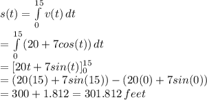 s(t)= \int\limits^{15}_0 {v(t)} \, dt  \\ =\int\limits^{15}_0 {(20+7cos(t))} \, dt \\ =[20t+7sin(t)]^{15}_0 \\ =(20(15)+7sin(15))-(20(0)+7sin(0)) \\ =300+1.812=301.812 \, feet