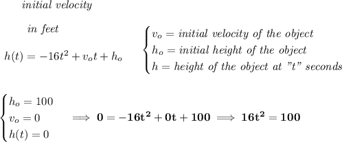 \bf \qquad \textit{initial velocity}\\\\&#10;\begin{array}{llll}&#10;\qquad \textit{in feet}\\\\&#10;h(t) = -16t^2+v_ot+h_o \\\\&#10;\end{array} &#10;\quad &#10;\begin{cases}&#10;v_o=\textit{initial velocity of the object}\\&#10;h_o=\textit{initial height of the object}\\&#10;h=\textit{height of the object at "t" seconds}&#10;\end{cases}&#10;\\\\\\&#10;\begin{cases}&#10;h_o=100\\&#10;v_o=0\\&#10;h(t)=0&#10;\end{cases}\implies 0=-16t^2+0t+100\implies 16t^2=100