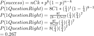 P(success)=nCk*p^{k}(1-p)^{n-k}\\P(1QuestionRight)=8C1*(\frac{1}{4})^{1}(1-\frac{1}{4})^{8-1}\\P(1QuestionRight)=\frac{8!}{(8-1)!*1!}(\frac{1}{4})(\frac{3}{4})^7\\P(1QuestionRight)=\frac{8!}{7!*1!}(\frac{1}{4})(\frac{3}{4})^7\\P(1QuestionRight)=8(\frac{1}{4})(\frac{3}{4})^7\\=0.267