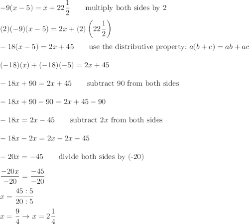 -9(x-5)=x+22\dfrac{1}{2}\qquad\text{multiply both sides by 2}\\\\(2)(-9)(x-5)=2x+(2)\left(22\dfrac{1}{2}\right)\\\\-18(x-5)=2x+45\qquad\text{use the distributive property:}\ a(b+c)=ab+ac\\\\(-18)(x)+(-18)(-5)=2x+45\\\\-18x+90=2x+45\qquad\text{subtract 90 from both sides}\\\\-18x+90-90=2x+45-90\\\\-18x=2x-45\qquad\text{subtract}\ 2x\ \text{from both sides}\\\\-18x-2x=2x-2x-45\\\\-20x=-45\qquad\text{divide both sides by (-20)}\\\\\dfrac{-20x}{-20}=\dfrac{-45}{-20}\\\\x=\dfrac{45:5}{20:5}\\\\x=\dfrac{9}{4}\to x=2\dfrac{1}{4}