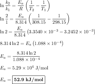 \ln \dfrac{k_{2}}{k_{1}} = \dfrac{E_{a}}{R}\left(\dfrac{1}{T_{2}} - \dfrac{1}{T_{1}}\right)\\\\\ln \dfrac{2}{1} = \dfrac{E_{a}}{8.314}\left(\dfrac{1}{308.15} - \dfrac{1}{298.15}\right)\\\\\ln 2 = \dfrac{E_{a}}{8.314}\left(3.3540 \times 10^{-3} - 3.2452\times 10^{-3}\right)\\\\8.314 \ln 2 = E_{a}\left(1.088 \times 10^{-4}\right)\\\\E_{a} = \dfrac{8.314 \ln 2}{1.088 \times 10^{-4}}\\\\E_{a} = 5.29 \times 10^{4}\text{ J/mol}\\\\E_{a} = \boxed{\textbf{52.9 kJ/mol}}