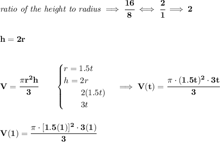 \bf \textit{ratio of the height to radius}\implies \cfrac{16}{8}\iff\cfrac{2}{1}\implies 2&#10;\\\\\\&#10;h=2r&#10;\\\\\\&#10;V=\cfrac{\pi r^2 h}{3}\qquad &#10;\begin{cases}&#10;r=1.5t\\&#10;h=2r\\&#10;\qquad 2(1.5t)\\&#10;\qquad 3t&#10;\end{cases}\implies V(t)=\cfrac{\pi \cdot (1.5t)^2\cdot 3t}{3}&#10;\\\\\\&#10;V(1)=\cfrac{\pi \cdot [1.5(1)]^2\cdot 3(1)}{3}
