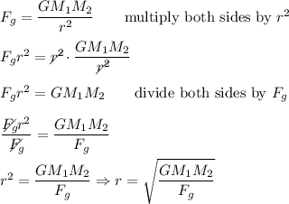 F_g=\dfrac{GM_1M_2}{r^2}\qquad\text{multiply both sides by}\ r^2\\\\F_gr^2=r^2\!\!\!\!\!\!\diagup\cdot\dfrac{GM_1M_2}{r^2\!\!\!\!\!\!\diagup}\\\\F_gr^2=GM_1M_2\qquad\text{divide both sides by}\ F_g\\\\\dfrac{F_g\!\!\!\!\!\!\diagup r^2}{F_g\!\!\!\!\!\!\diagup}=\dfrac{GM_1M_2}{F_g}\\\\r^2=\dfrac{GM_1M_2}{F_g}\Rightarrow r=\sqrt{\dfrac{GM_1M_2}{F_g}}
