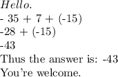 Hello. &#10;&#10;- 35 + 7 + (-15) &#10;&#10;-28 + (-15)&#10;&#10;-43&#10;&#10;Thus the answer is: -43&#10;&#10;You're welcome.