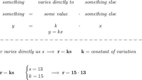 \bf \begin{array}{cccccclllll}&#10;\textit{something}&&\textit{varies directly to}&&\textit{something else}\\ \quad \\&#10;\textit{something}&=&{{ \textit{some value}}}&\cdot &\textit{something else}\\ \quad \\&#10;y&=&{{ k}}&\cdot&x&#10;\\&#10;&&  y={{ k }}x&#10;\end{array}\\\\&#10;-----------------------------\\\\&#10;\textit{r varies directly as s}\implies r=ks\qquad k=\textit{constant of variation}&#10;\\\\\\&#10;r=ks\qquad &#10;\begin{cases}&#10;s=13\\&#10;k=15&#10;\end{cases}\implies r=15\cdot 13