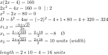 x(2x-4)=160 \\ 2x^2-4x-160=0 \ \  |:2 \\ x^2-2x-80=0 \\ D=b^2-4ac=(-2)^2-4*1*80=4+320=324 \\ x_{1,2}= \frac{-bб \sqrt{D} }{2a} \\ x_{1}= \frac{2- \sqrt{324} }{2}= \frac{2-18}{2}=-8 \ \ \ \O \\   x_{2}= \frac{2+ \sqrt{324} }{2}= \frac{2+18}{2}=10 \ units \ (width) \\  \\  length=2*10-4=16 \ units
