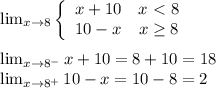 \lim_{x\to8}  \left\{\begin{array}{cc}x+10&x\ \textless \ 8\\10-x&x\geq8\end{array}\right\\\\&#10;\lim_{x\to8^-} x+10=8+10=18\\&#10;\lim_{x\to8^+} 10-x=10-8=2