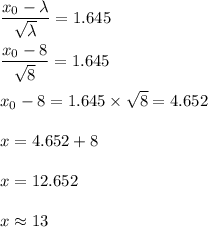 \dfrac{x_0-\lambda}{\sqrt{\lambda}}=1.645\\\\\dfrac{x_0-8}{\sqrt{8}}=1.645\\\\x_0-8=1.645\times \sqrt{8}=4.652\\\\x=4.652+8\\\\x=12.652\\\\x\approx 13